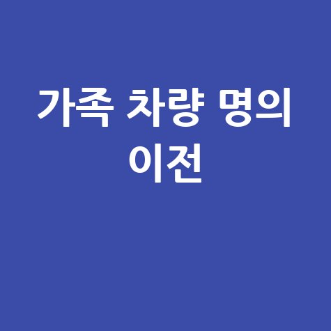 가족 차량 명의 이전, 이전등록 서류부터 절차까지 완벽 정리